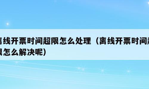 离线开票时间超限怎么处理（离线开票时间超限怎么解决呢）
