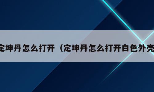 定坤丹怎么打开（定坤丹怎么打开白色外壳）