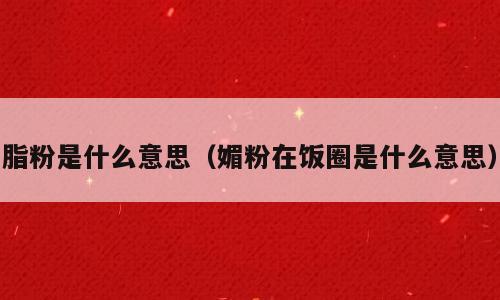 脂粉是什么意思（媚粉在饭圈是什么意思）