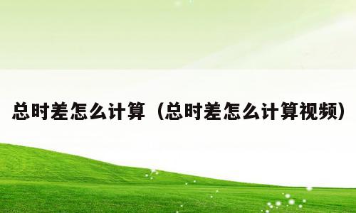 总时差怎么计算（总时差怎么计算视频）