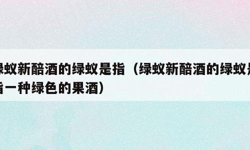 绿蚁新醅酒的绿蚁是指（绿蚁新醅酒的绿蚁是指一种绿色的果酒）