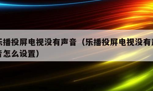 乐播投屏电视没有声音（乐播投屏电视没有声音怎么设置）
