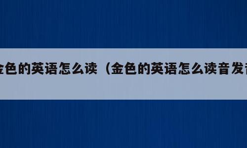 金色的英语怎么读（金色的英语怎么读音发音）