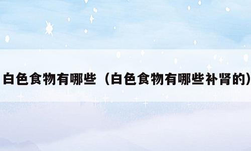 白色食物有哪些（白色食物有哪些补肾的）