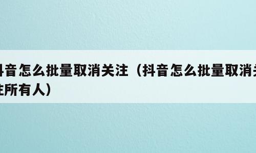 抖音怎么批量取消关注（抖音怎么批量取消关注所有人）