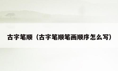 古字笔顺（古字笔顺笔画顺序怎么写）