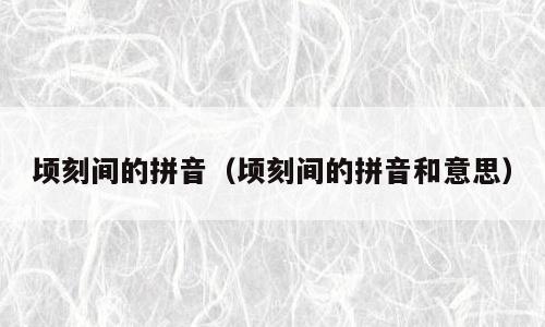 顷刻间的拼音（顷刻间的拼音和意思）
