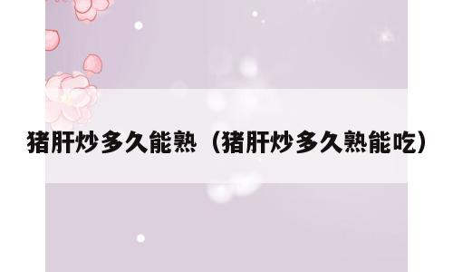 猪肝炒多久能熟（猪肝炒多久熟能吃）