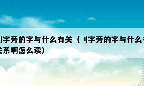 刂字旁的字与什么有关（刂字旁的字与什么有关系啊怎么读）