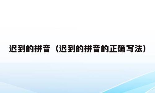 迟到的拼音（迟到的拼音的正确写法）