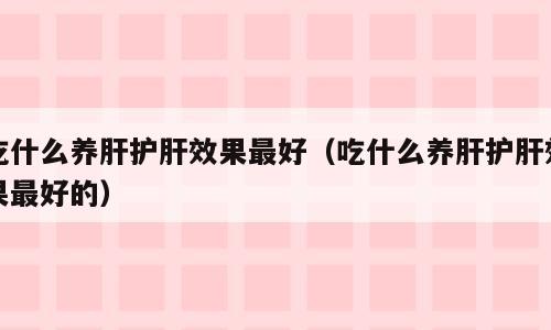 吃什么养肝护肝效果最好（吃什么养肝护肝效果最好的）