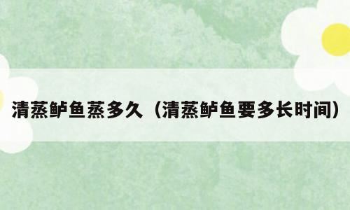 清蒸鲈鱼蒸多久（清蒸鲈鱼要多长时间）
