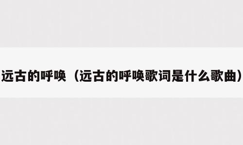 远古的呼唤（远古的呼唤歌词是什么歌曲）