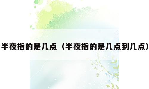 半夜指的是几点（半夜指的是几点到几点）