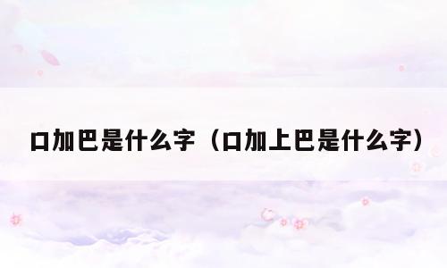 口加巴是什么字（口加上巴是什么字）
