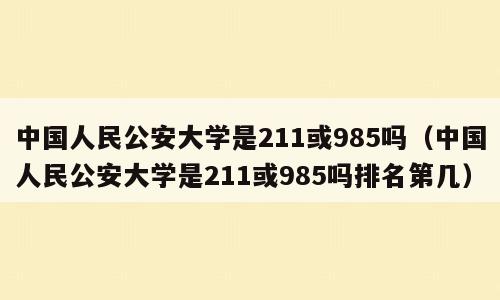 中国人民公安大学是211或985吗（中国人民公安大学是211或985吗排名第几）
