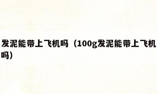 发泥能带上飞机吗（100g发泥能带上飞机吗）