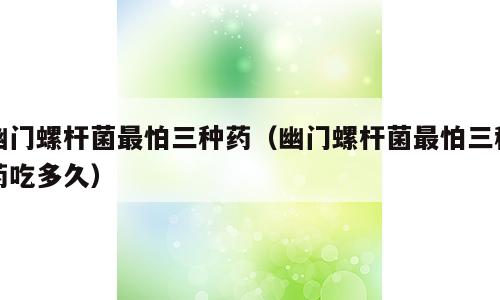 幽门螺杆菌最怕三种药（幽门螺杆菌最怕三种药吃多久）