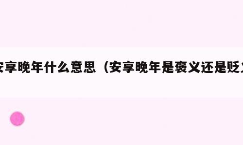 安享晚年什么意思（安享晚年是褒义还是贬义）