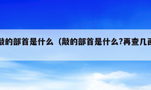 敲的部首是什么（敲的部首是什么?再查几画）