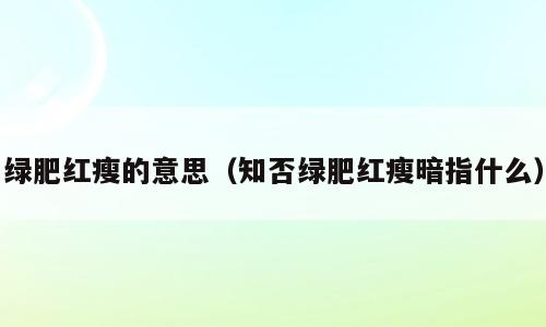 绿肥红瘦的意思（知否绿肥红瘦暗指什么）