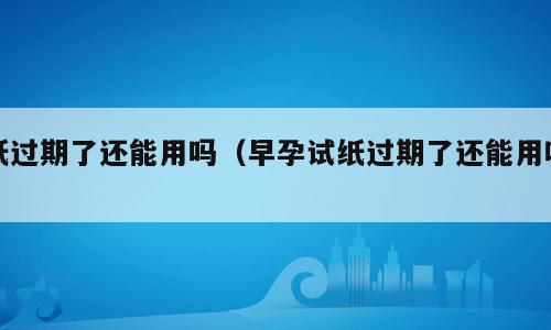 纸过期了还能用吗（早孕试纸过期了还能用吗）