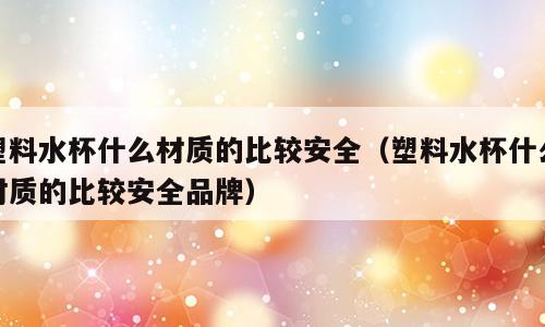 塑料水杯什么材质的比较安全（塑料水杯什么材质的比较安全品牌）