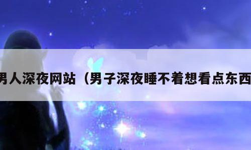 男人深夜网站（男子深夜睡不着想看点东西）