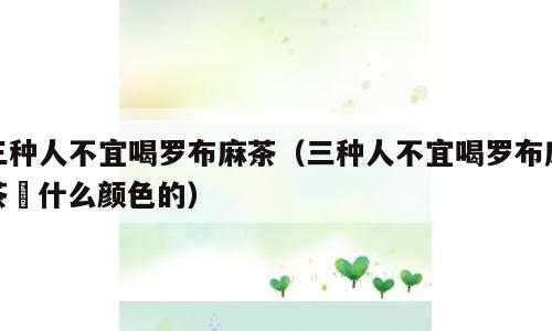 三种人不宜喝罗布麻茶（三种人不宜喝罗布麻茶冇什么颜色的）