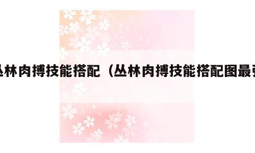 丛林肉搏技能搭配（丛林肉搏技能搭配图最强）