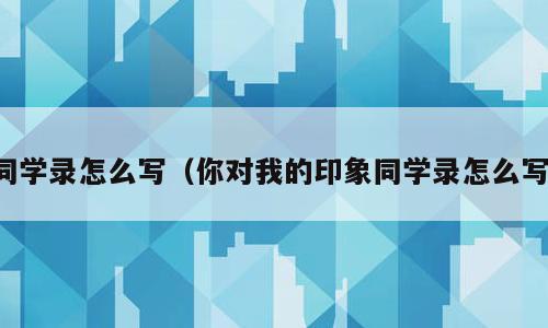 同学录怎么写（你对我的印象同学录怎么写）