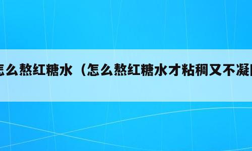怎么熬红糖水（怎么熬红糖水才粘稠又不凝固）