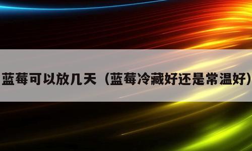 蓝莓可以放几天（蓝莓冷藏好还是常温好）