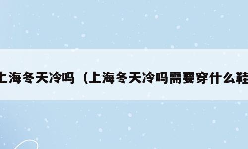 上海冬天冷吗（上海冬天冷吗需要穿什么鞋）