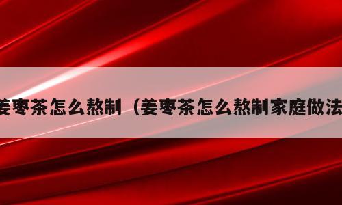 姜枣茶怎么熬制（姜枣茶怎么熬制家庭做法）