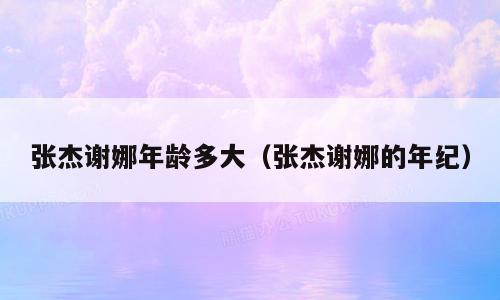 张杰谢娜年龄多大（张杰谢娜的年纪）