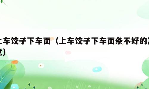 上车饺子下车面（上车饺子下车面条不好的寓意）