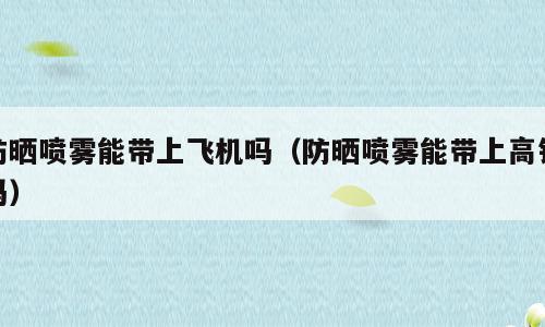防晒喷雾能带上飞机吗（防晒喷雾能带上高铁吗）