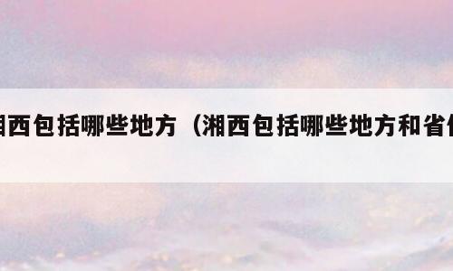 湘西包括哪些地方（湘西包括哪些地方和省份）