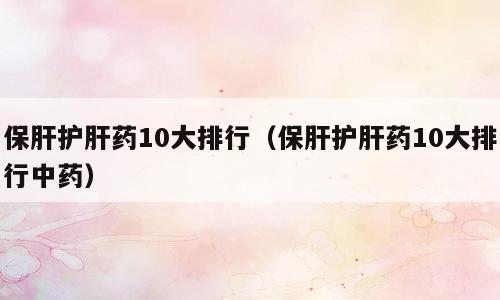 保肝护肝药10大排行（保肝护肝药10大排行中药）