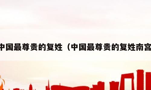 中国最尊贵的复姓（中国最尊贵的复姓南宫）