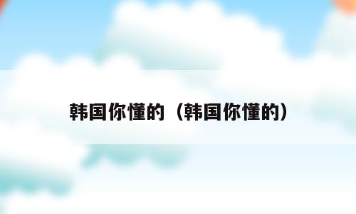 韩国你懂的（韩国你懂的）