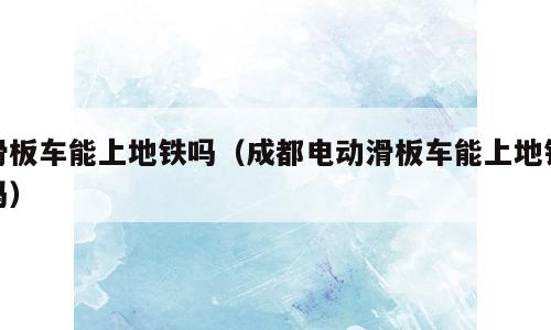 滑板车能上地铁吗（成都电动滑板车能上地铁吗）