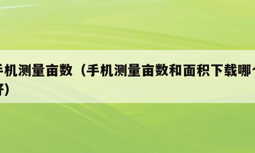手机测量亩数（手机测量亩数和面积下载哪个好）