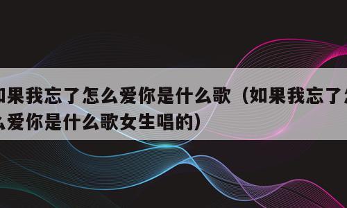 如果我忘了怎么爱你是什么歌（如果我忘了怎么爱你是什么歌女生唱的）