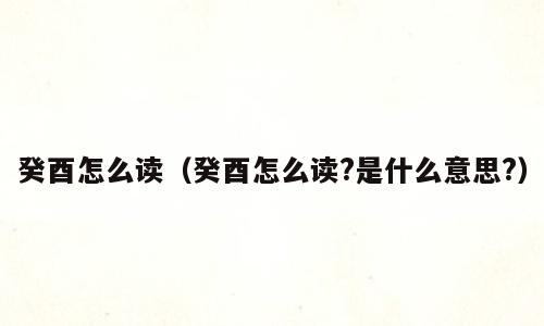 癸酉怎么读（癸酉怎么读?是什么意思?）