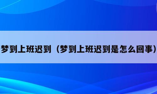 梦到上班迟到（梦到上班迟到是怎么回事）