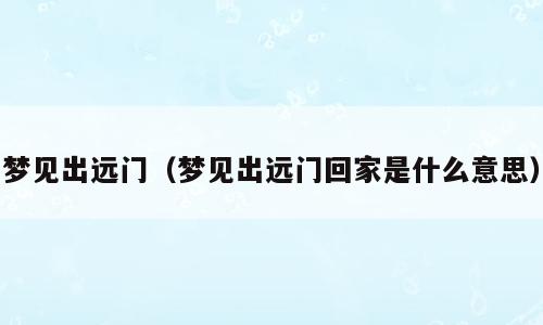 梦见出远门（梦见出远门回家是什么意思）