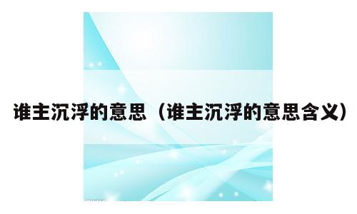 谁主沉浮的意思（谁主沉浮的意思含义）