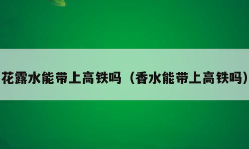 花露水能带上高铁吗（香水能带上高铁吗）